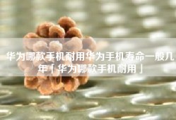 华为哪款手机耐用华为手机寿命一般几年「华为哪款手机耐用」