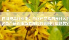在消费品行业中，日化产品指的是什么？这些产品的市场表现如何影响行业趋势？