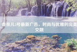 香奈儿5号最新广告，时尚与优雅的完美交融