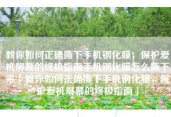 教你如何正确撕下手机钢化膜，保护爱机屏幕的终极指南手机钢化膜怎么撕下来「教你如何正确撕下手机钢化膜，保护爱机屏幕的终极指南」