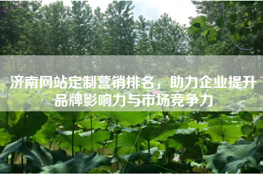 济南网站定制营销排名，助力企业提升品牌影响力与市场竞争力