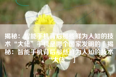 揭秘：智能手机背后那些鲜为人知的技术“大佬”手机是哪个国家发明的「揭秘：智能手机背后那些鲜为人知的技术“大佬”」