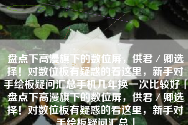 盘点下高漫旗下的数位屏，供君／卿选择！对数位板有疑惑的看这里，新手对手绘板疑问汇总手机几年换一次比较好「盘点下高漫旗下的数位屏，供君／卿选择！对数位板有疑惑的看这里，新手对手绘板疑问汇总」