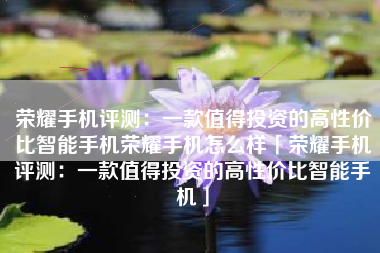 荣耀手机评测：一款值得投资的高性价比智能手机荣耀手机怎么样「荣耀手机评测：一款值得投资的高性价比智能手机」