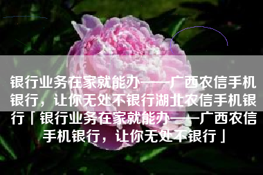 银行业务在家就能办——广西农信手机银行，让你无处不银行湖北农信手机银行「银行业务在家就能办——广西农信手机银行，让你无处不银行」