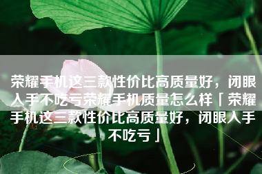 荣耀手机这三款性价比高质量好，闭眼入手不吃亏荣耀手机质量怎么样「荣耀手机这三款性价比高质量好，闭眼入手不吃亏」