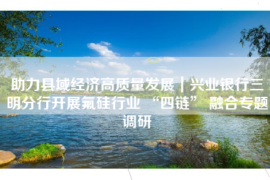 助力县域经济高质量发展｜兴业银行三明分行开展氟硅行业 “四链” 融合专题调研