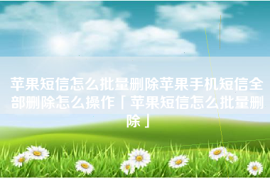 苹果短信怎么批量删除苹果手机短信全部删除怎么操作「苹果短信怎么批量删除」