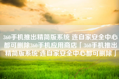 360手机推出精简版系统 连自家安全中心都可删除360手机应用商店「360手机推出精简版系统 连自家安全中心都可删除」